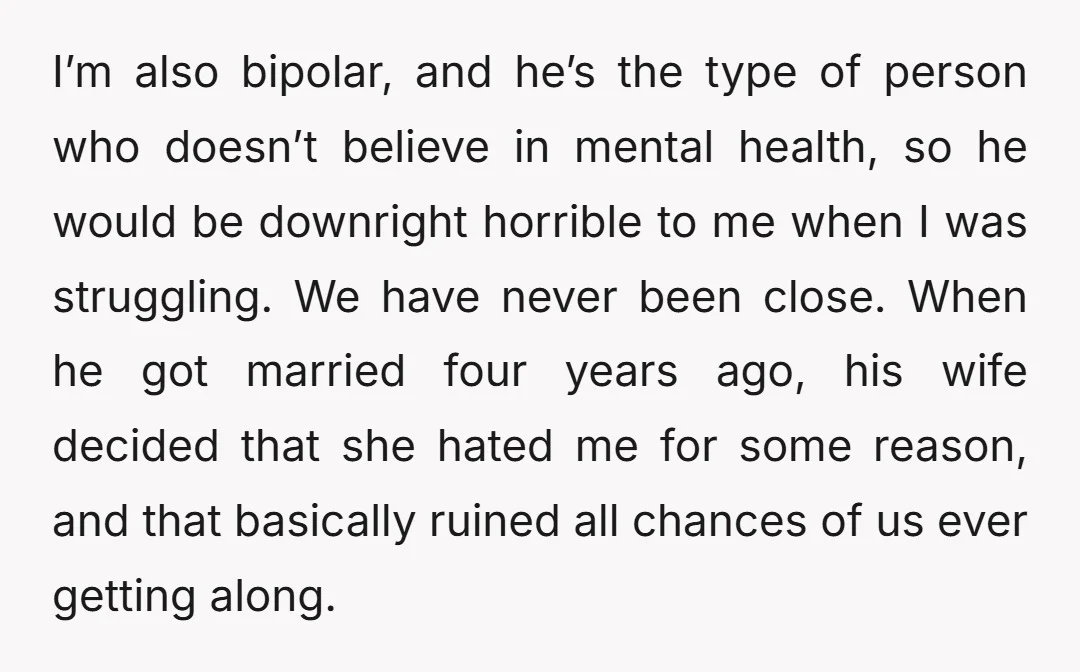 I’m also bipolar, and he’s the type of person who doesn’t believe in mental health, so he would be downright horrible to me when I was struggling. We have never...