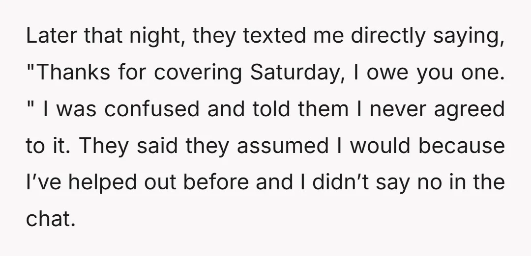 Later that night, they texted me directly saying, "Thanks for covering Saturday, I owe you one. " I was confused and told them I never agreed to it. They said...