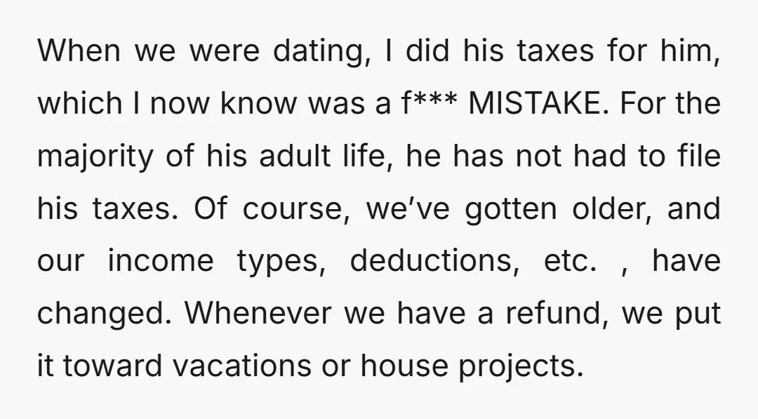 When we were dating, I did his taxes for him, which I now know was a f*** MISTAKE. For the majority of his adult life, he has not had to...