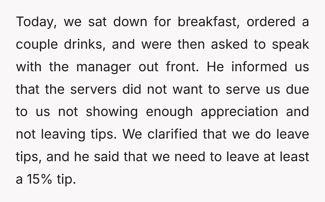 Today, we sat down for breakfast, ordered a couple drinks, and were then asked to speak with the manager out front. He informed us that the servers did not want...