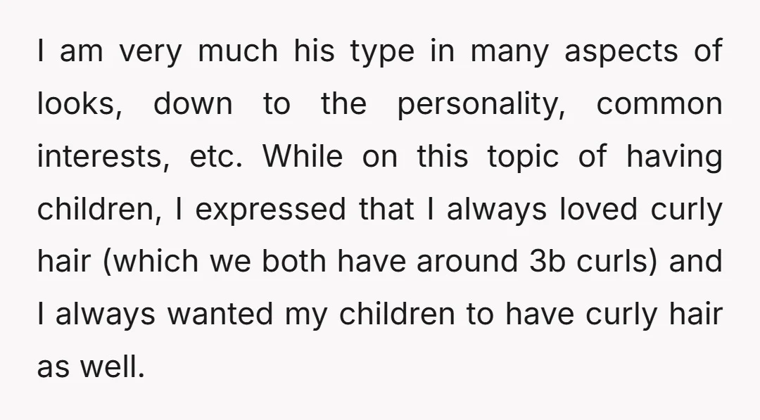 I am very much his type in many aspects of looks, down to the personality, common interests, etc. While on this topic of having children, I expressed that I always...