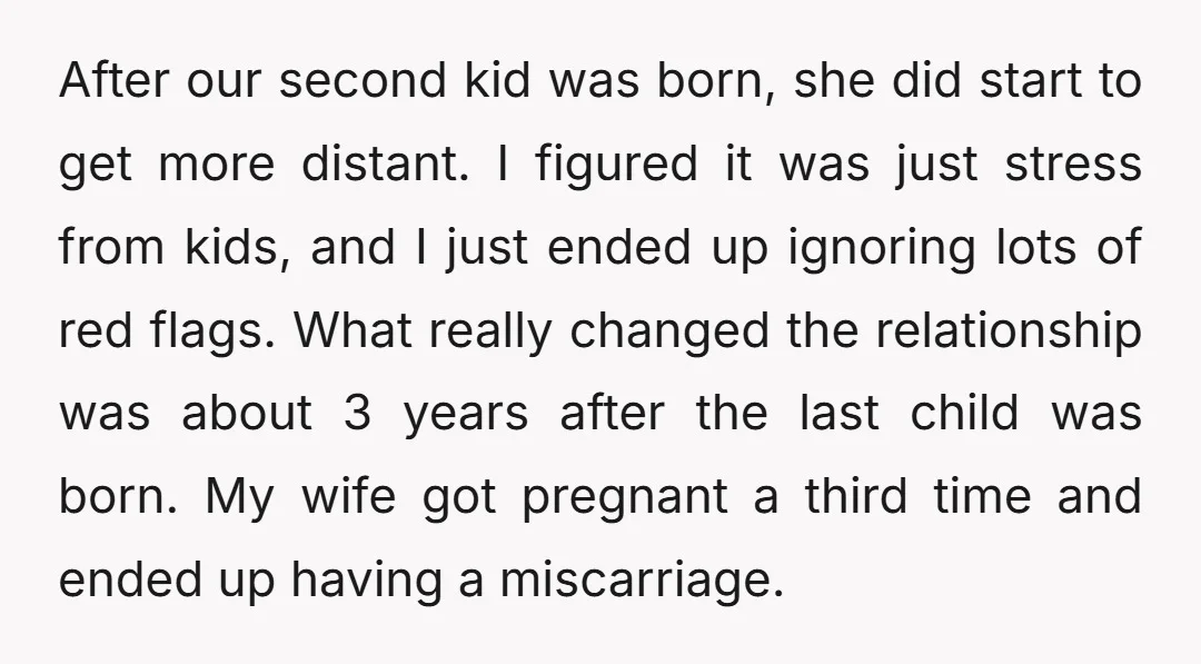 After our second kid was born, she did start to get more distant. I figured it was just stress from kids, and I just ended up ignoring lots of red...