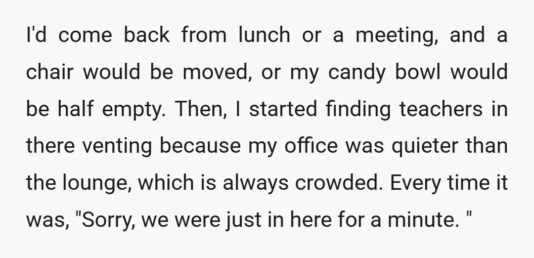 I'd come back from lunch or a meeting, and a chair would be moved, or my candy bowl would be half empty. Then, I started finding teachers in there venting...