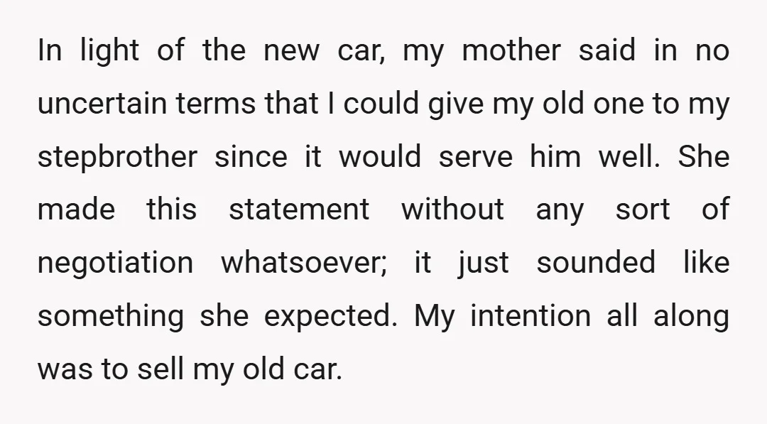 In light of the new car, my mother said in no uncertain terms that I could give my old one to my stepbrother since it would serve him well. She...