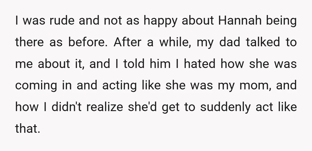 I was rude and not as happy about Hannah being there as before. After a while, my dad talked to me about it, and I told him I hated how...