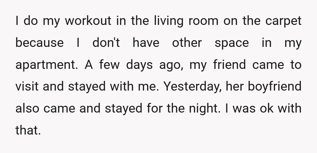 I do my workout in the living room on the carpet because I don't have other space in my apartment. A few days ago, my friend came to visit and...