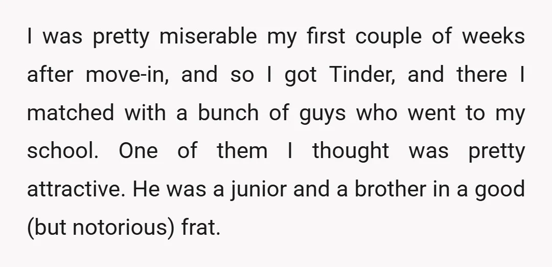I was pretty miserable my first couple of weeks after move-in, and so I got Tinder, and there I matched with a bunch of guys who went to my school....