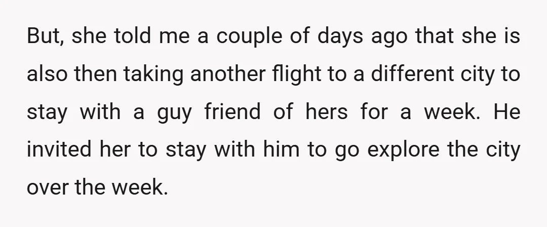 But, she told me a couple of days ago that she is also then taking another flight to a different city to stay with a guy friend of hers for...