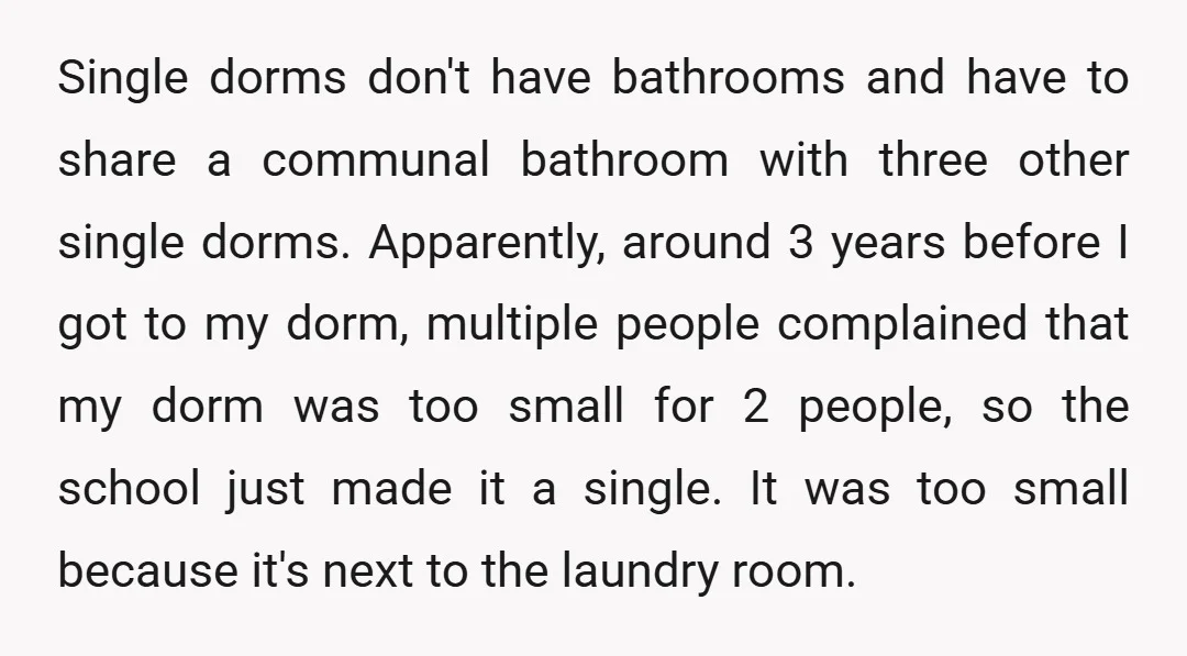 Single dorms don't have bathrooms and have to share a communal bathroom with three other single dorms. Apparently, around 3 years before I got to my dorm, multiple people complained...