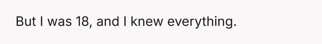 But I was 18, and I knew everything.