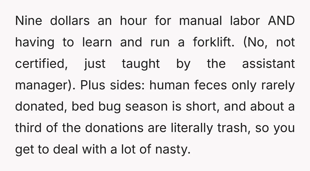 Nine dollars an hour for manual labor AND having to learn and run a forklift. (No, not certified, just taught by the assistant manager). Plus sides: human feces only rarely...