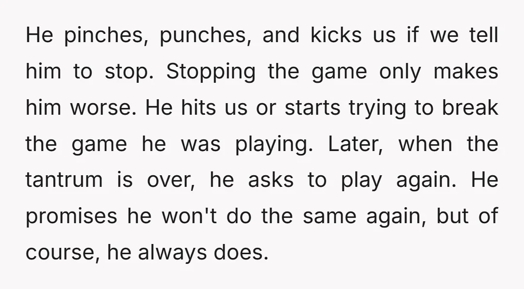He pinches, punches, and kicks us if we tell him to stop. Stopping the game only makes him worse. He hits us or starts trying to break the game he...
