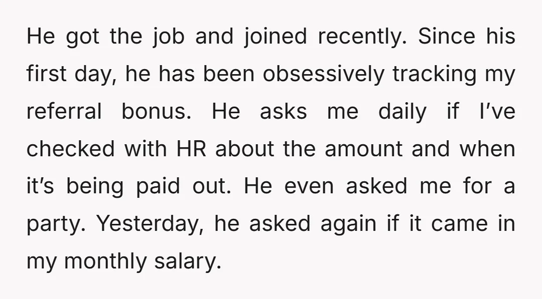 He got the job and joined recently. Since his first day, he has been obsessively tracking my referral bonus. He asks me daily if I’ve checked with HR about the...