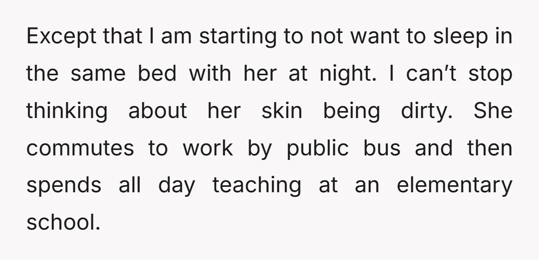 Except that I am starting to not want to sleep in the same bed with her at night. I can’t stop thinking about her skin being dirty. She commutes to...