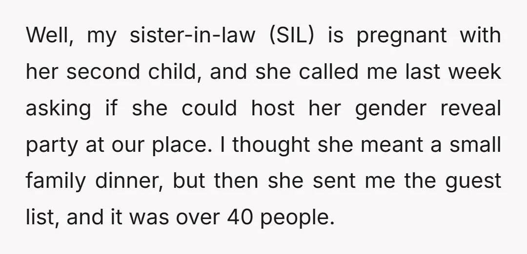 Well, my sister-in-law (SIL) is pregnant with her second child, and she called me last week asking if she could host her gender reveal party at our place. I thought...