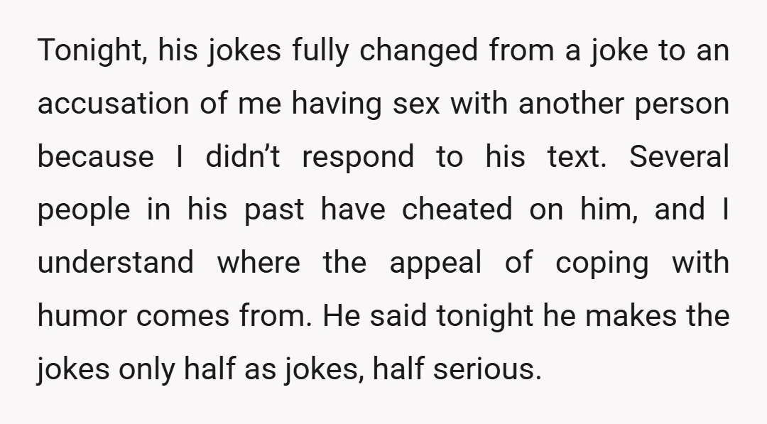 Tonight, his jokes fully changed from a joke to an accusation of me having sex with another person because I didn’t respond to his text. Several people in his past...