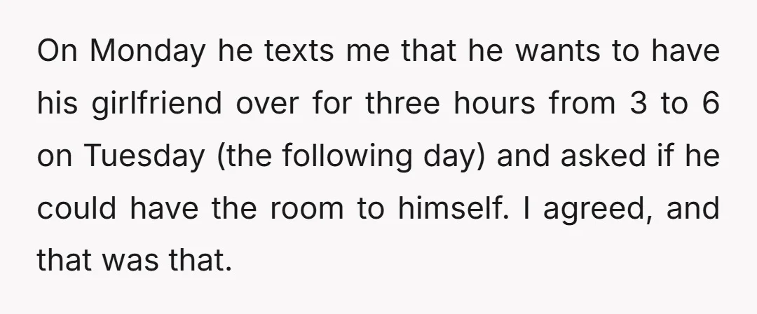 On Monday he texts me that he wants to have his girlfriend over for three hours from 3 to 6 on Tuesday (the following day) and asked if he could...