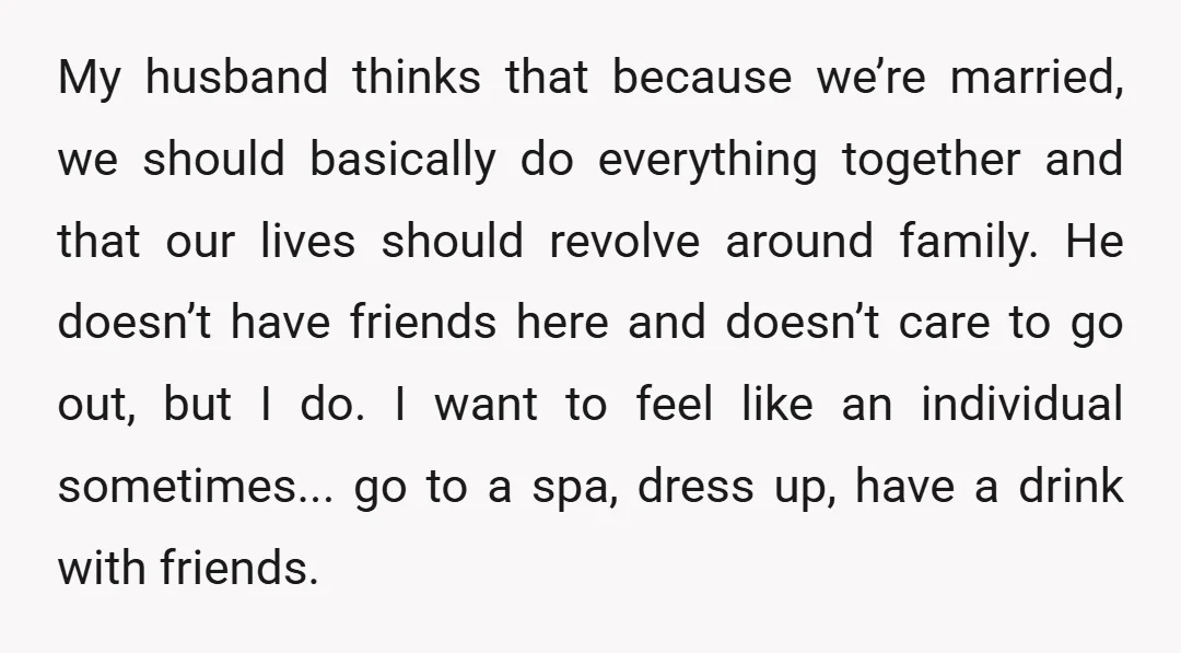 My husband thinks that because we’re married, we should basically do everything together and that our lives should revolve around family. He doesn’t have friends here and doesn’t care to...