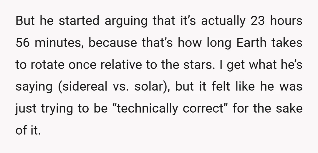 But he started arguing that it’s actually 23 hours 56 minutes, because that’s how long Earth takes to rotate once relative to the stars. I get what he’s saying (sidereal...