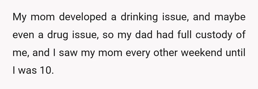 My mom developed a drinking issue, and maybe even a drug issue, so my dad had full custody of me, and I saw my mom every other weekend until I...
