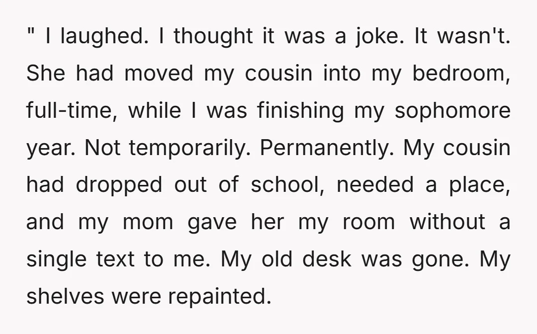 " I laughed. I thought it was a joke. It wasn't. She had moved my cousin into my bedroom, full-time, while I was finishing my sophomore year. Not temporarily. Permanently....