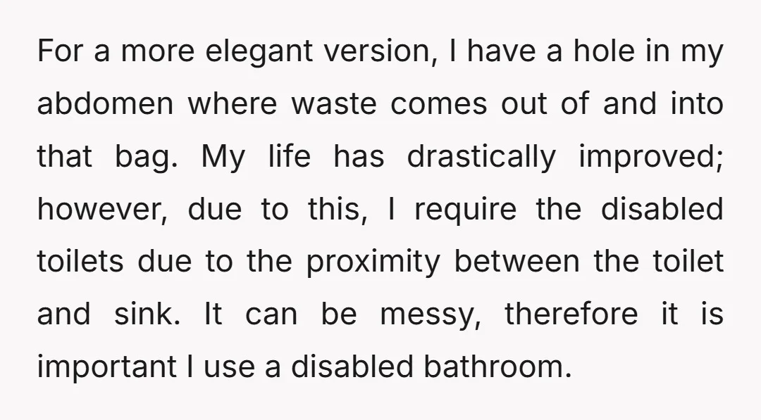 For a more elegant version, I have a hole in my abdomen where waste comes out of and into that bag. My life has drastically improved; however, due to this,...