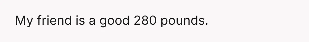 My friend is a good 280 pounds.