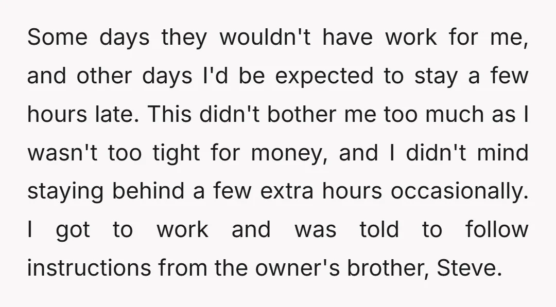 Some days they wouldn't have work for me, and other days I'd be expected to stay a few hours late. This didn't bother me too much as I wasn't too...