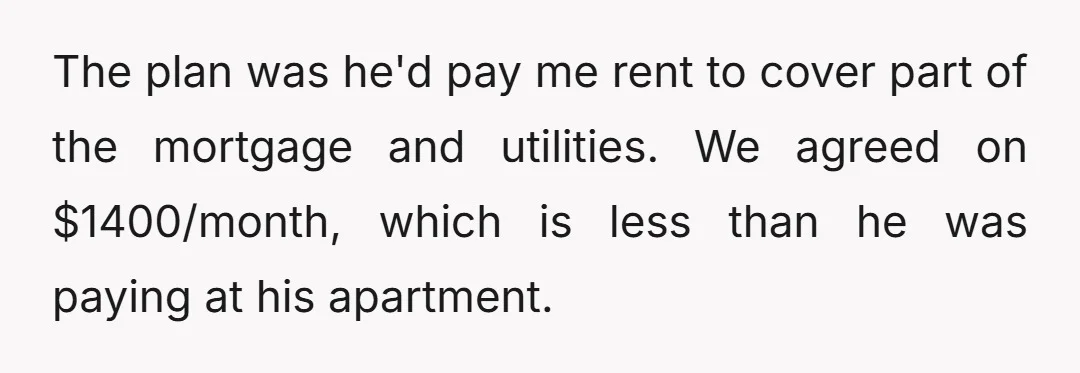 The plan was he'd pay me rent to cover part of the mortgage and utilities. We agreed on $1400/month, which is less than he was paying at his apartment.