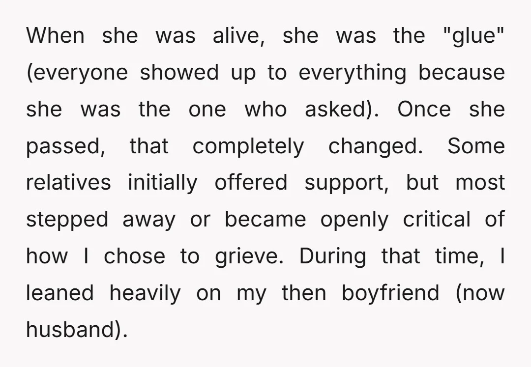 When she was alive, she was the "glue" (everyone showed up to everything because she was the one who asked). Once she passed, that completely changed. Some relatives initially offered...