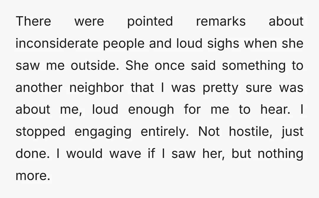 There were pointed remarks about inconsiderate people and loud sighs when she saw me outside. She once said something to another neighbor that I was pretty sure was about me,...