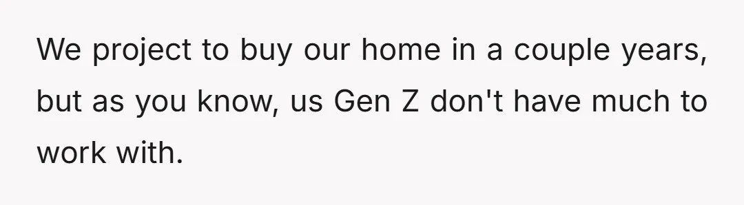 We project to buy our home in a couple years, but as you know, us Gen Z don't have much to work with.