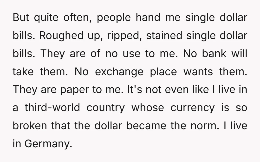 But quite often, people hand me single dollar bills. Roughed up, ripped, stained single dollar bills. They are of no use to me. No bank will take them. No exchange...