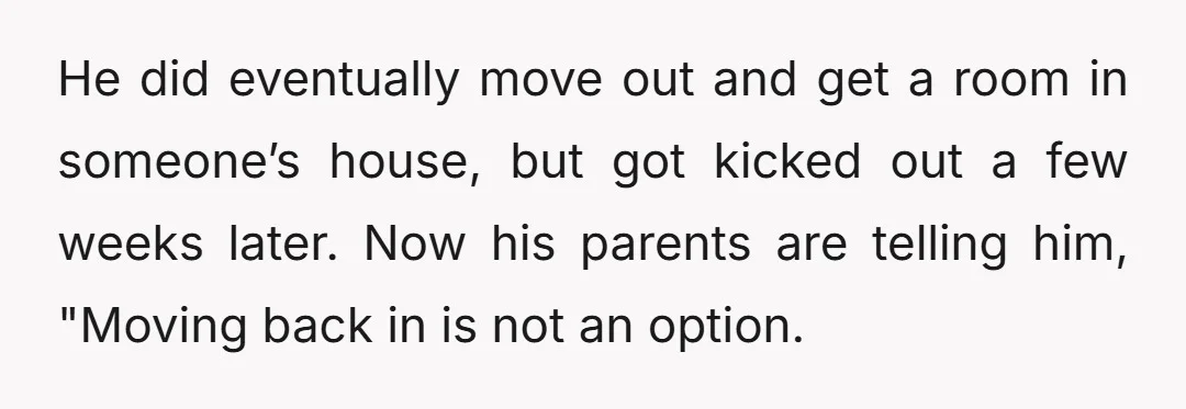 He did eventually move out and get a room in someone’s house, but got kicked out a few weeks later. Now his parents are telling him, "Moving back in is...