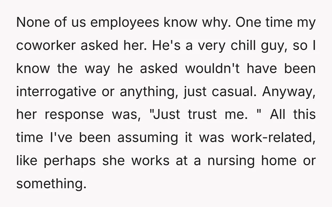 None of us employees know why. One time my coworker asked her. He's a very chill guy, so I know the way he asked wouldn't have been interrogative or anything,...