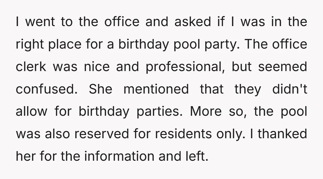 I went to the office and asked if I was in the right place for a birthday pool party. The office clerk was nice and professional, but seemed confused. She...