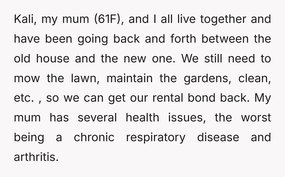 Kali, my mum (61F), and I all live together and have been going back and forth between the old house and the new one. We still need to mow the...