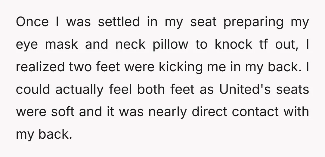 Once I was settled in my seat preparing my eye mask and neck pillow to knock tf out, I realized two feet were kicking me in my back. I could...