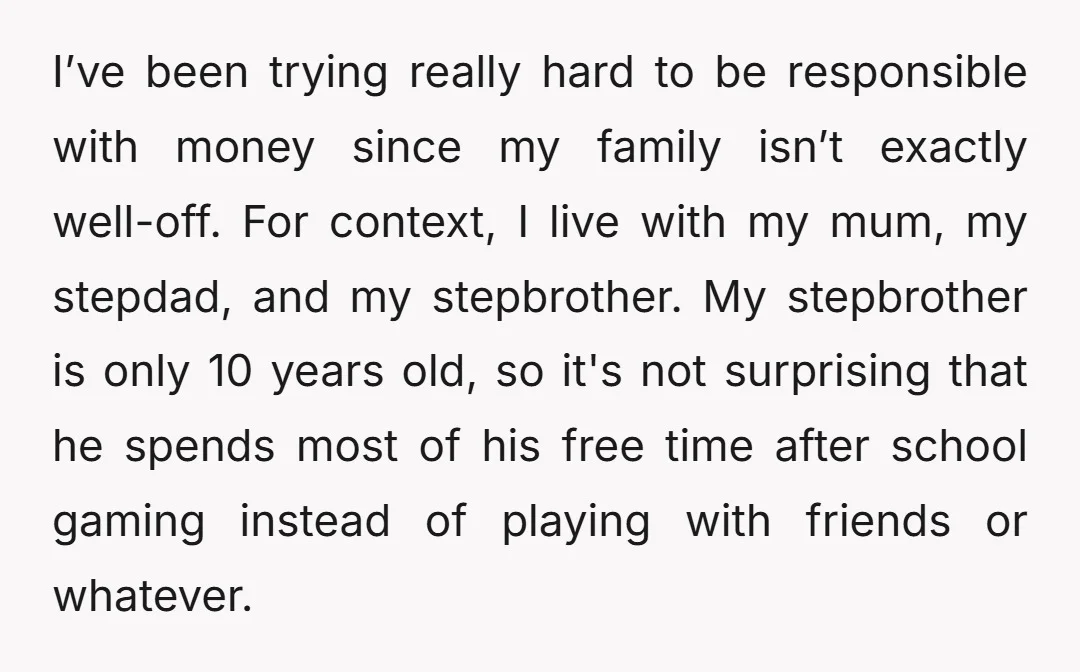 I’ve been trying really hard to be responsible with money since my family isn’t exactly well-off. For context, I live with my mum, my stepdad, and my stepbrother. My stepbrother...