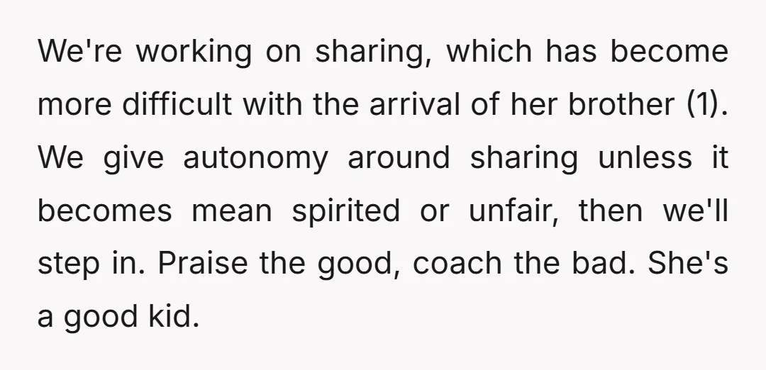 We're working on sharing, which has become more difficult with the arrival of her brother (1). We give autonomy around sharing unless it becomes mean spirited or unfair, then we'll...
