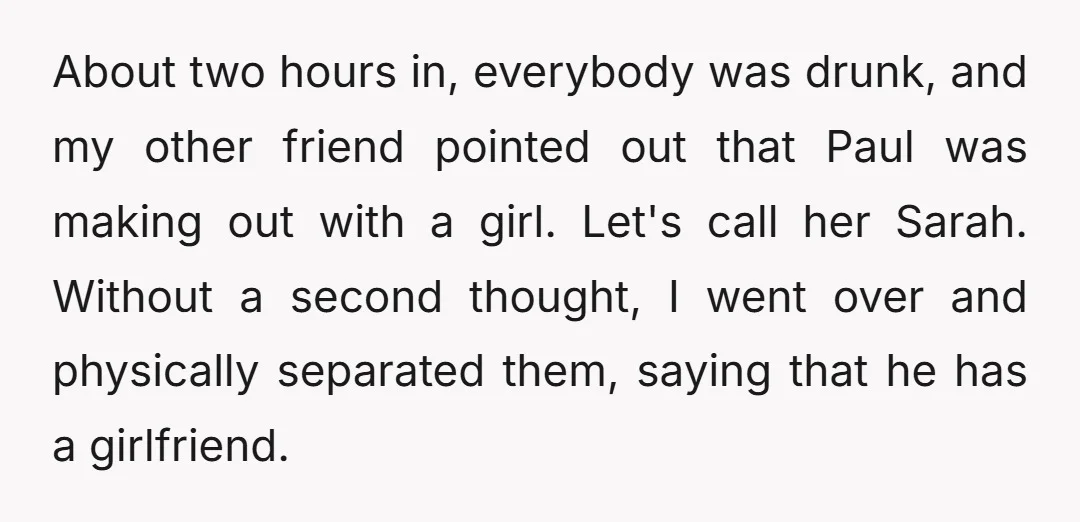 About two hours in, everybody was drunk, and my other friend pointed out that Paul was making out with a girl. Let's call her Sarah. Without a second thought, I...