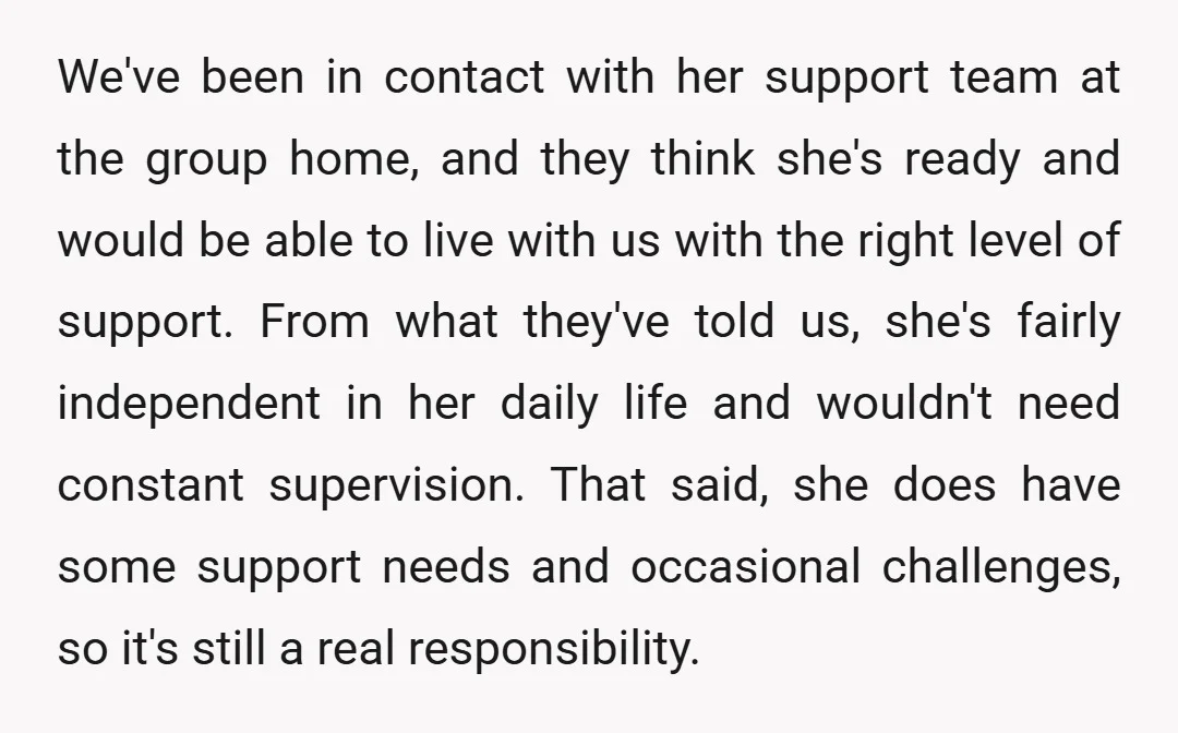 We've been in contact with her support team at the group home, and they think she's ready and would be able to live with us with the right level of...