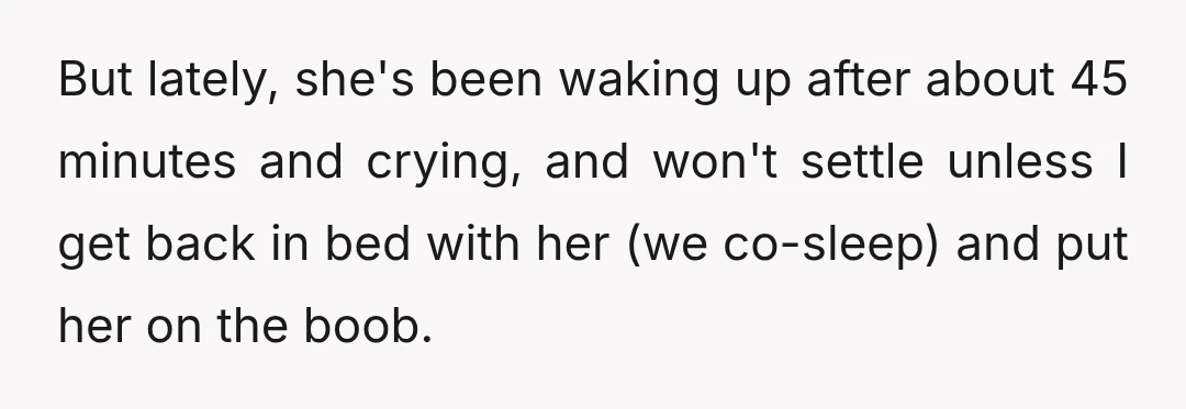 But lately, she's been waking up after about 45 minutes and crying, and won't settle unless I get back in bed with her (we co-sleep) and put her on the...