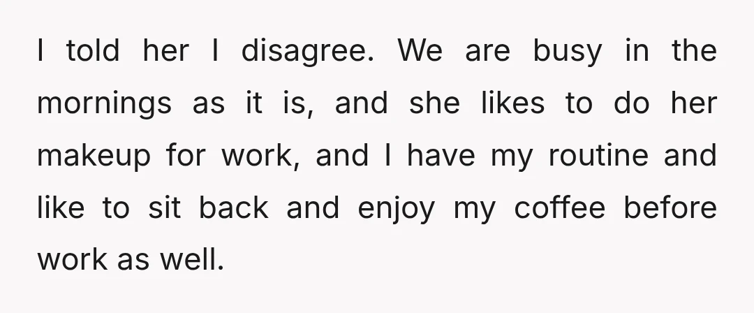 I told her I disagree. We are busy in the mornings as it is, and she likes to do her makeup for work, and I have my routine and like...