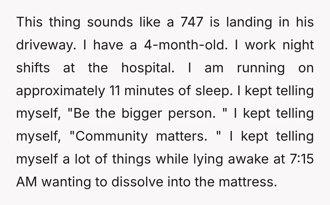 This thing sounds like a 747 is landing in his driveway. I have a 4-month-old. I work night shifts at the hospital. I am running on approximately 11 minutes of...