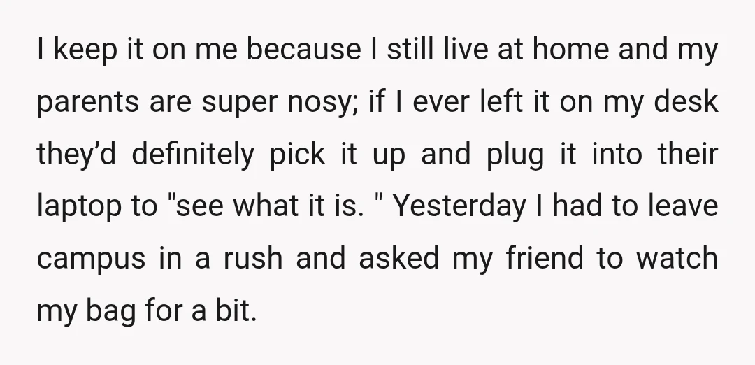 I keep it on me because I still live at home and my parents are super nosy; if I ever left it on my desk they’d definitely pick it up...