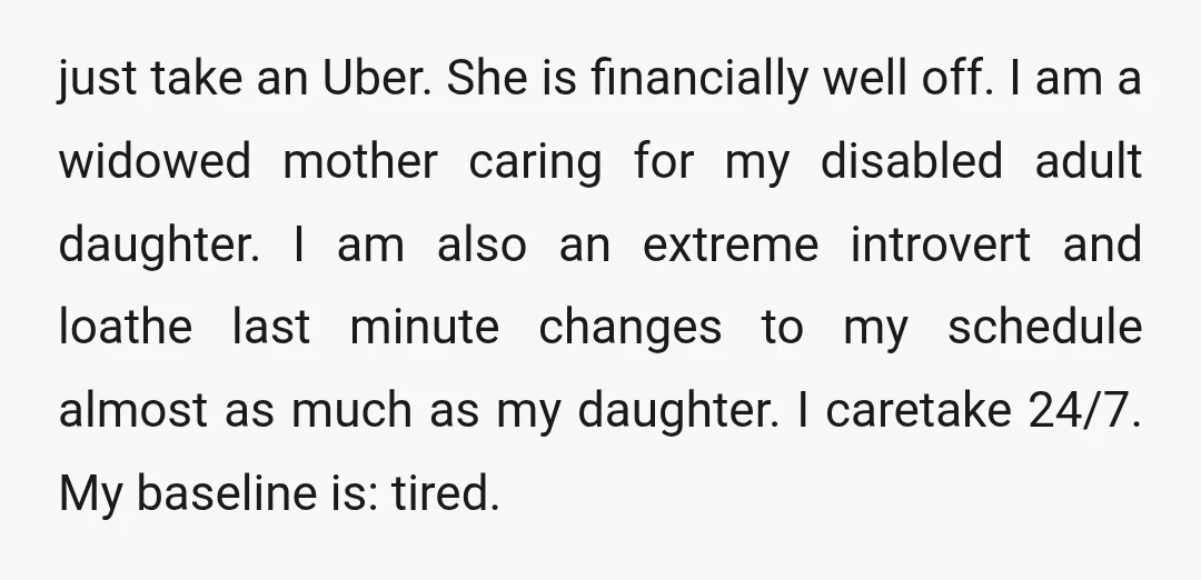 just take an Uber. She is financially well off. I am a widowed mother caring for my disabled adult daughter. I am also an extreme introvert and loathe last minute...