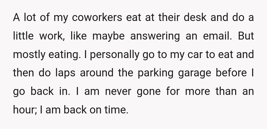 A lot of my coworkers eat at their desk and do a little work, like maybe answering an email. But mostly eating. I personally go to my car to eat...