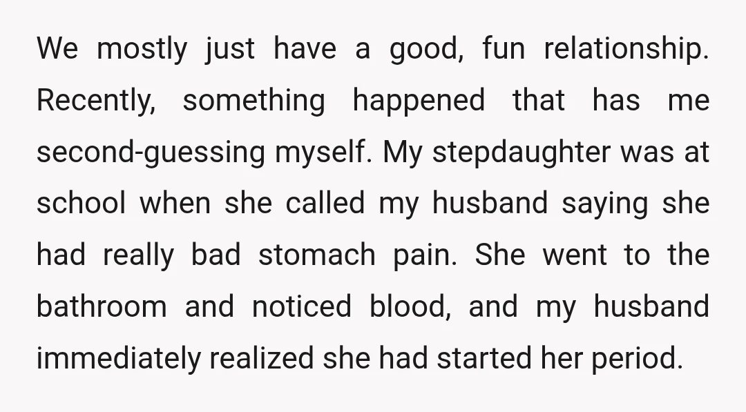 We mostly just have a good, fun relationship. Recently, something happened that has me second-guessing myself. My stepdaughter was at school when she called my husband saying she had really...
