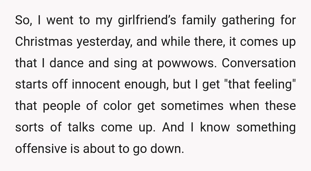So, I went to my girlfriend’s family gathering for Christmas yesterday, and while there, it comes up that I dance and sing at powwows. Conversation starts off innocent enough, but...
